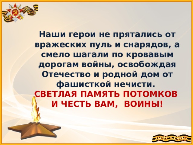 Наши герои не прятались от вражеских пуль и снарядов, а смело шагали по кровавым дорогам войны, освобождая Отечество и родной дом от фашисткой нечисти.  СВЕТЛАЯ ПАМЯТЬ ПОТОМКОВ  И ЧЕСТЬ ВАМ, ВОИНЫ! 