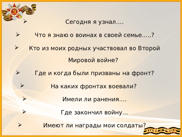  Сегодня я узнал….  Что я знаю о воинах в своей семье…..?  Кто из моих родных участвовал во Второй Мировой войне?  Где и когда были призваны на фронт? На каких фронтах воевали?  Имели ли ранения….  Где закончил войну…  Имеют ли награды мои солдаты? 