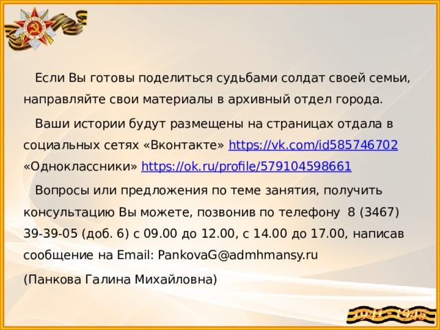  Если Вы готовы поделиться судьбами солдат своей семьи, направляйте свои материалы в архивный отдел города.  Ваши истории будут размещены на страницах отдала в социальных сетях «Вконтакте» https://vk.com/id585746702 «Одноклассники» https://ok.ru/profile/579104598661  Вопросы или предложения по теме занятия, получить консультацию Вы можете, позвонив по телефону 8 (3467) 39-39-05 (доб. 6) с 09.00 до 12.00, с 14.00 до 17.00, написав сообщение на Email: PankovaG@admhmansy.ru (Панкова Галина Михайловна) 