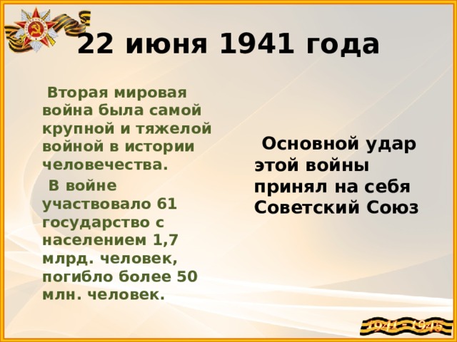 22 июня 1941 года  Вторая мировая война была самой крупной и тяжелой войной в истории человечества.  В войне участвовало 61 государство с населением 1,7 млрд. человек, погибло более 50 млн. человек.   Основной удар этой войны принял на себя Советский Союз 