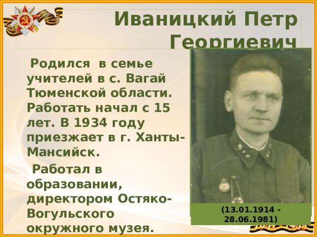 Иваницкий Петр Георгиевич  Родился в семье учителей в с. Вагай Тюменской области. Работать начал с 15 лет. В 1934 году приезжает в г. Ханты-Мансийск.  Работал в образовании, директором Остяко-Вогульского окружного музея.  23 июня 1941 года уходит добровольцем на фронт. (13.01.1914 - 28.06.1981) 