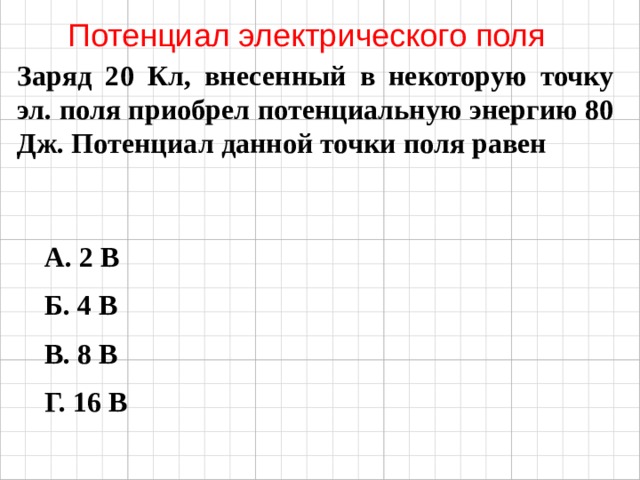 Потенциал электрического поля Заряд 20 Кл, внесенный в некоторую точку эл. поля приобрел потенциальную энергию 80 Дж. Потенциал данной точки поля равен А. 2 В Б. 4 В В. 8 В Г. 16 В 