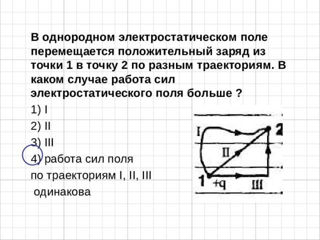 В однородном электростатическом поле перемещается положительный заряд из точки 1 в точку 2 по разным траекториям. В каком случае работа сил электростатического поля больше ? 1) I 2) II 3) III 4) работа сил поля по траекториям I, II, III  одинакова   