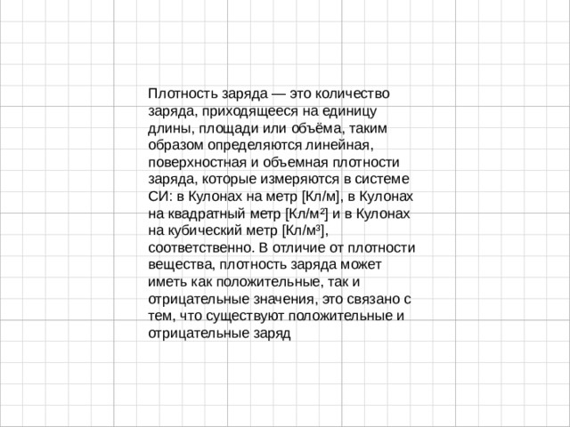 Плотность заряда — это количество заряда, приходящееся на единицу длины, площади или объёма, таким образом определяются линейная, поверхностная и объемная плотности заряда, которые измеряются в системе СИ: в Кулонах на метр [Кл/м], в Кулонах на квадратный метр [Кл/м²] и в Кулонах на кубический метр [Кл/м³], соответственно. В отличие от плотности вещества, плотность заряда может иметь как положительные, так и отрицательные значения, это связано с тем, что существуют положительные и отрицательные заряд 
