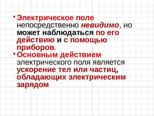 Электрическое поле непосредственно невидимо , но может наблюдаться по его действию и с помощью приборов . Основным действием электрического поля является ускорение тел или частиц , обладающих электрическим зарядом    
