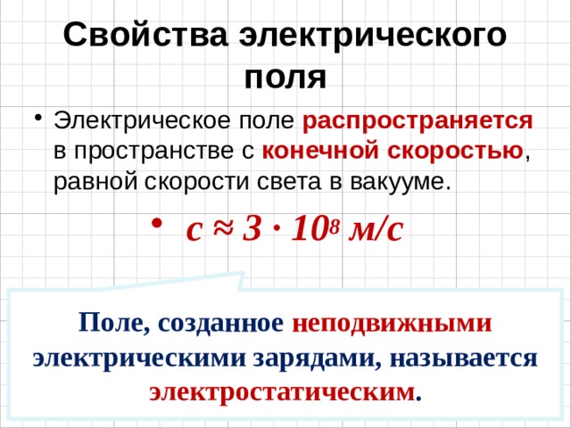 Свойства электрического поля Электрическое поле распространяется в пространстве с конечной скоростью , равной скорости света в вакууме. с ≈ 3 · 10 8 м/с Поле, созданное неподвижными электрическими зарядами, называется электростатическим . 