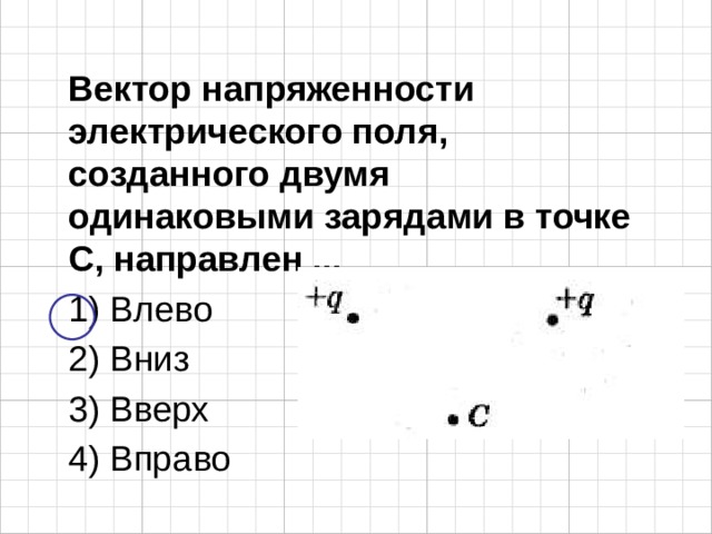 Вектор напряженности электрического поля, созданного двумя одинаковыми зарядами в точке С, направлен ... 1) Влево 2) Вниз 3) Вверх 4) Вправо 