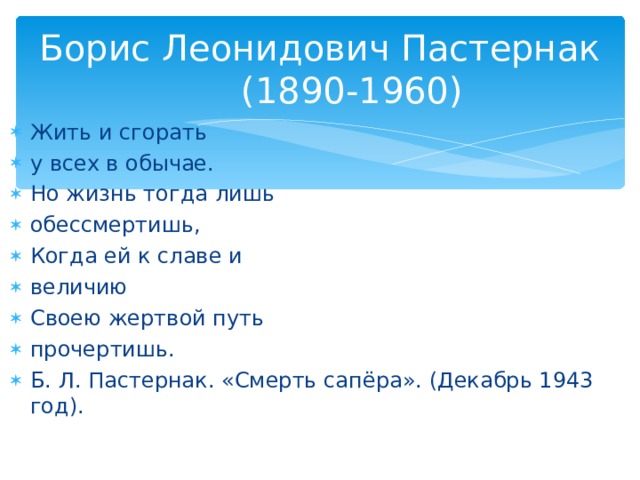 Борис Леонидович Пастернак   (1890-1960) Жить и сгорать у всех в обычае. Но жизнь тогда лишь обессмертишь, Когда ей к славе и величию Своею жертвой путь прочертишь. Б. Л. Пастернак. «Смерть сапёра». (Декабрь 1943 год).    