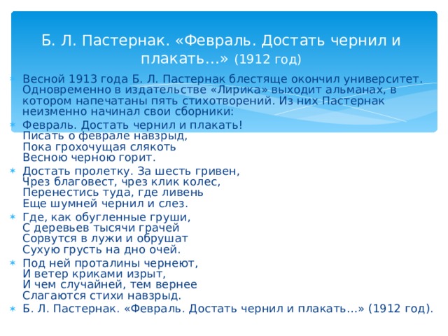  Б. Л. Пастернак. «Февраль. Достать чернил и плакать…» (1912 год) Весной 1913 года Б. Л. Пастернак блестяще окончил университет. Одновременно в издательстве «Лирика» выходит альманах, в котором напечатаны пять стихотворений. Из них Пастернак неизменно начинал свои сборники: Февраль. Достать чернил и плакать!  Писать о феврале навзрыд,  Пока грохочущая слякоть  Весною черною горит. Достать пролетку. За шесть гривен,  Чрез благовест, чрез клик колес,  Перенестись туда, где ливень  Еще шумней чернил и слез. Где, как обугленные груши,  С деревьев тысячи грачей  Сорвутся в лужи и обрушат  Сухую грусть на дно очей. Под ней проталины чернеют,  И ветер криками изрыт,  И чем случайней, тем вернее  Слагаются стихи навзрыд. Б. Л. Пастернак. «Февраль. Достать чернил и плакать…» (1912 год).  
