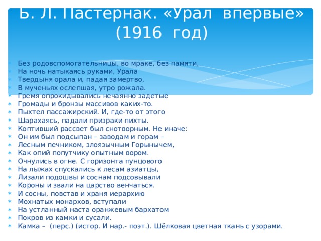 Б. Л. Пастернак. «Урал впервые» (1916 год)   Без родовспомогательницы, во мраке, без памяти, На ночь натыкаясь руками, Урала Твердыня орала и, падая замертво, В мученьях ослепшая, утро рожала. Гремя опрокидывались нечаянно задетые Громады и бронзы массивов каких-то. Пыхтел пассажирский. И, где-то от этого Шарахаясь, падали призраки пихты. Коптивший рассвет был снотворным. Не иначе: Он им был подсыпан – заводам и горам – Лесным печником, злоязычным Горынычем, Как опий попутчику опытным вором. Очнулись в огне. С горизонта пунцового На лыжах спускались к лесам азиатцы, Лизали подошвы и соснам подсовывали Короны и звали на царство венчаться. И сосны, повстав и храня иерархию Мохнатых монархов, вступали На устланный наста оранжевым бархатом Покров из камки и сусали. Камка – (перс.) (истор. И нар.- поэт.). Шёлковая цветная ткань с узорами.  