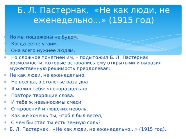 Б. Л. Пастернак. «Не как люди, не еженедельно…» (1915 год)   Но мы пощажены не будем,  Когда ее не утаим.  Она всего нужнее людям,  Но сложное понятней им, – подытожил Б. Л. Пастернак возможности, которые оставались ему открытыми и выразил мужественную решимость преодолевая: Не как люди, не еженедельно.  Не всегда, в столетье раза два  Я молил тебя: членораздельно  Повтори творящие слова.  И тебе ж невыносимы смеси  Откровений и людских неволь.  Как же хочешь ты, чтоб я был весел,  С чем бы стал ты есть земную соль? Б. Л. Пастернак. «Не как люди, не еженедельно…» (1915 год).  
