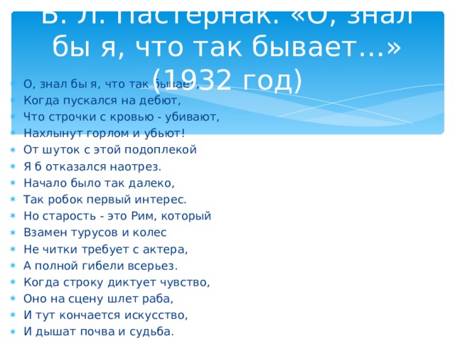 Б. Л. Пастернак. «О, знал бы я, что так бывает…» (1932 год) О, знал бы я, что так бывает, Когда пускался на дебют, Что строчки с кровью - убивают, Нахлынут горлом и убьют! От шуток с этой подоплекой Я б отказался наотрез. Начало было так далеко, Так робок первый интерес. Но старость - это Рим, который Взамен турусов и колес Не читки требует с актера, А полной гибели всерьез. Когда строку диктует чувство, Оно на сцену шлет раба, И тут кончается искусство, И дышат почва и судьба.  