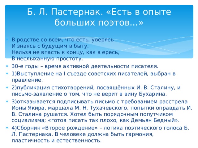 Б. Л. Пастернак. «Есть в опыте больших поэтов…»   В родстве со всем, что есть, уверясь  И знаясь с будущим в быту,  Нельзя не впасть к концу, как в ересь,  В неслыханную простоту. 30-е годы – время активной деятельности писателя. 1)Выступление на I съезде советских писателей, выбран в правление. 2)публикация стихотворений, посвящённых И. В. Сталину, и письмо-заявление о том, что не верит в вину Бухарина. 3)отказывается подписывать письмо с требованием расстрела Ионы Якира, маршала М. Н. Тухачевского, попытки оправдать И. В. Сталина рушатся. Хотел быть порядочным попутчиком социализма; «готов писать так плохо, как Демьян Бедный». 4)Сборник «Второе рождение» – логика поэтического голоса Б. Л. Пастернака. В человеке должна быть гармония, пластичность и естественность.  