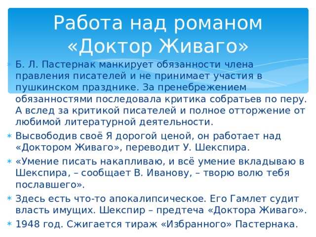 Работа над романом «Доктор Живаго» Б. Л. Пастернак манкирует обязанности члена правления писателей и не принимает участия в пушкинском празднике. За пренебрежением обязанностями последовала критика собратьев по перу. А вслед за критикой писателей и полное отторжение от любимой литературной деятельности. Высвободив своё Я дорогой ценой, он работает над «Доктором Живаго», переводит У. Шекспира. «Умение писать накапливаю, и всё умение вкладываю в Шекспира, – сообщает В. Иванову, – творю волю тебя пославшего». Здесь есть что-то апокалипсическое. Его Гамлет судит власть имущих. Шекспир – предтеча «Доктора Живаго». 1948 год. Сжигается тираж «Избранного» Пастернака.  