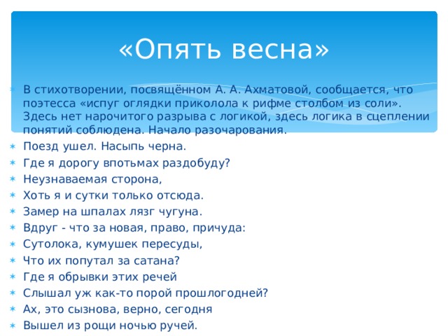 «Опять весна» В стихотворении, посвящённом А. А. Ахматовой, сообщается, что поэтесса «испуг оглядки приколола к рифме столбом из соли». Здесь нет нарочитого разрыва с логикой, здесь логика в сцеплении понятий соблюдена. Начало разочарования. Поезд ушел. Насыпь черна. Где я дорогу впотьмах раздобуду? Неузнаваемая сторона, Хоть я и сутки только отсюда. Замер на шпалах лязг чугуна. Вдруг - что за новая, право, причуда: Сутолока, кумушек пересуды, Что их попутал за сатана? Где я обрывки этих речей Слышал уж как-то порой прошлогодней? Ах, это сызнова, верно, сегодня Вышел из рощи ночью ручей.  