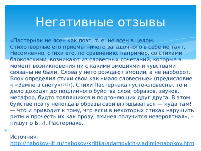 Негативные отзывы «Пастернак не ясен как поэт, т. е. не ясен в целом. Стихотворные его приемы ничего загадочного в себе не таят. Несомненно, стихи его, по сравнению, например, со стихами блоковскими, возникают из словесных сочетаний, которые в момент возникновения ни с какими эмоциями и чувствами связаны не были. Слова у него рождают эмоции, а не наоборот. Блок определил стихи свои как «мало словесные» (предисловие к «Земле в снегу» {262} ). Стихи Пастернака густо-словесны, то и дело доходят до подлинного буйства слов, образов, звуков, метафор, будто толпящихся и подгоняющих друг друга. В этом буйстве поэту некогда в образы свои вглядываться — куда там! — что и приводит к тому, что если в некоторых стихах нарушить ритм и прочесть их как прозу, ахинея получится невероятная», – пишут о Б. Л. Пастернаке.  Источник:  http://nabokov-lit.ru/nabokov/kritika/adamovich-vladimir-nabokov.htm  