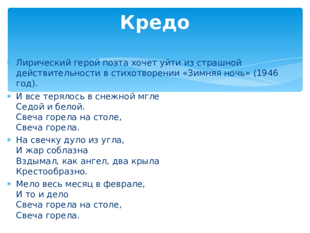 Кредо   Лирический герой поэта хочет уйти из страшной действительности в стихотворении «Зимняя ночь» (1946 год). И все терялось в снежной мгле  Седой и белой.  Свеча горела на столе,  Свеча горела. На свечку дуло из угла,  И жар соблазна  Вздымал, как ангел, два крыла  Крестообразно. Мело весь месяц в феврале,  И то и дело  Свеча горела на столе,  Свеча горела.  