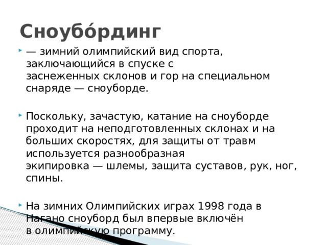 Сноубо́рдинг — зимний олимпийский вид спорта, заключающийся в спуске с заснеженных склонов и гор на специальном снаряде — сноуборде. Поскольку, зачастую, катание на сноуборде проходит на неподготовленных склонах и на больших скоростях, для защиты от травм используется разнообразная экипировка — шлемы, защита суставов, рук, ног, спины. На зимних Олимпийских играх 1998 года в Нагано сноуборд был впервые включён в олимпийскую программу. 