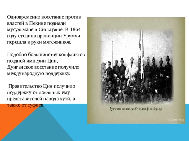 Одновременно восстание против властей в Пекине подняли мусульмане в Синьцзяне. В 1864 году столица провинции Урумчи перешла в руки мятежников. Подобно большинству конфликтов поздней империи Цин, Дунганское восстание получило международную поддержку.  Правительство Цин получило поддержку от лояльных ему представителей народа хуэй, а также от суфиев. 