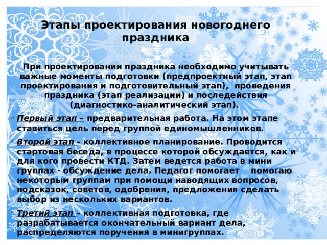 Этапы проектирования новогоднего праздника  При проектировании праздника необходимо учитывать важные моменты подготовки (предпроектный этап, этап проектирования и подготовительный этап),  проведения праздника (этап реализации) и последействия (диагностико-аналитический этап).  Первый этап – предварительная работа. На этом этапе ставиться цель перед группой единомышленников. Второй этап - коллективное планирование. Проводится стартовая беседа, в процессе которой обсуждается, как и для кого провести КТД. Затем ведется работа в мини группах - обсуждение дела. Педагог помогает помогаю некоторым группам при помощи наводящих вопросов, подсказок, советов, одобрения, предложения сделать выбор из нескольких вариантов. Третий этап – коллективная подготовка, где разрабатывается окончательный вариант дела, распределяются поручения в минигруппах.  