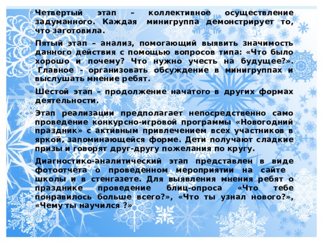 Четвертый этап – коллективное осуществление задуманного. Каждая  минигруппа демонстрирует то, что заготовила. Пятый этап – анализ, помогающий выявить значимость данного действия с помощью вопросов типа: «Что было хорошо и почему? Что нужно учесть на будущее?».  Главное - организовать обсуждение в минигруппах и выслушать мнение ребят. Шестой этап – продолжение начатого в других формах деятельности. Этап реализации предполагает непосредственно само проведение конкурсно-игровой программы «Новогодний праздник» с активным привлечением всех участников в яркой, запоминающейся форме. Дети получают сладкие призы и говорят друг-другу пожелания по кругу.   Диагностико-аналитический этап представлен в виде фотоотчета о проведенном мероприятии на сайте школы и в стенгазете. Для выявления мнения ребят о празднике проведение блиц-опроса «Что тебе понравилось больше всего?», «Что ты узнал нового?», «Чему ты научился ?»   