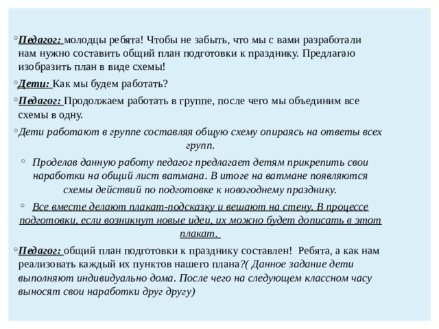  Педагог: молодцы ребята! Чтобы не забыть, что мы с вами разработали нам нужно составить общий план подготовки к празднику. Предлагаю изобразить план в виде схемы! Дети: Как мы будем работать? Педагог: Продолжаем работать в группе, после чего мы объединим все схемы в одну. Дети работают в группе составляя общую схему опираясь на ответы всех групп. Проделав данную работу педагог предлагает детям прикрепить свои наработки на общий лист ватмана. В итоге на ватмане появляются схемы действий по подготовке к новогоднему празднику. Все вместе делают плакат-подсказку и вешают на стену. В процессе подготовки, если возникнут новые идеи, их можно будет дописать в этот плакат. Педагог: общий план подготовки к празднику составлен! Ребята, а как нам реализовать каждый их пунктов нашего плана ?( Данное задание дети выполняют индивидуально дома. После чего на следующем классном часу выносят свои наработки друг другу) 