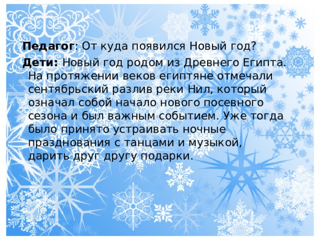 Педагог : От куда появился Новый год? Дети: Новый год родом из Древнего Египта. На протяжении веков египтяне отмечали сентябрьский разлив реки Нил, который означал собой начало нового посевного сезона и был важным событием. Уже тогда было принято устраивать ночные празднования с танцами и музыкой, дарить друг другу подарки. 
