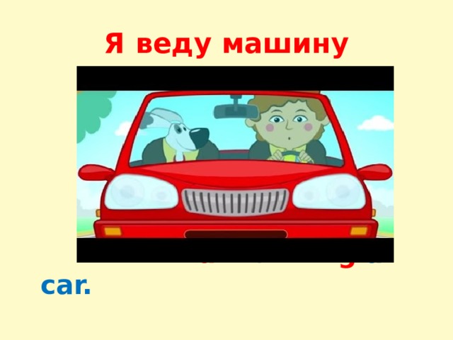 Я веду машину  I аm driv ing a car. 