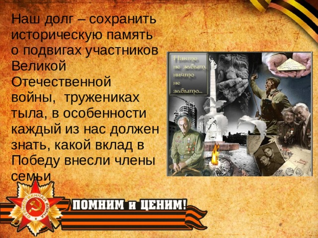 Наш долг – сохранить историческую память о подвигах участников Великой Отечественной войны, тружениках тыла, в особенности каждый из нас должен знать, какой вклад в Победу внесли члены семьи .  