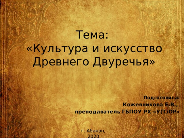 Тема:  «Культура и искусство Древнего Двуречья» Подготовила: Кожевникова Е.В., преподаватель ГБПОУ РХ «У(Т)ОР» г. Абакан, 2020 