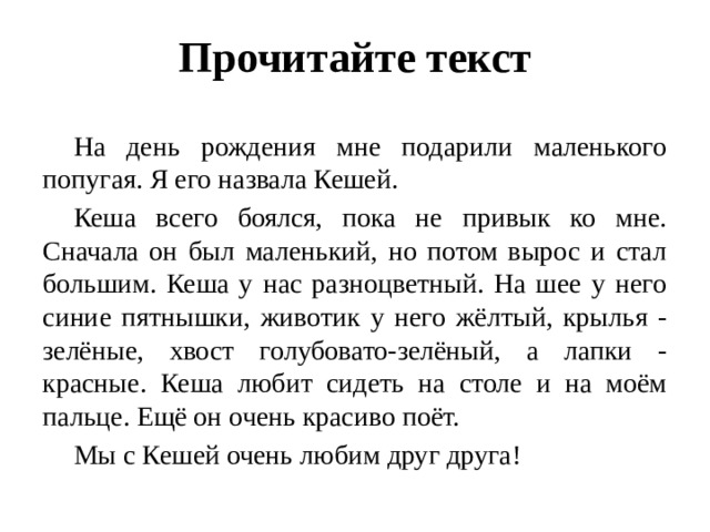 Прочитайте текст  На день рождения мне подарили маленького попугая. Я его назвала Кешей.  Кеша всего боялся, пока не привык ко мне. Сначала он был маленький, но потом вырос и стал большим. Кеша у нас разноцветный. На шее у него синие пятнышки, животик у него жёлтый, крылья - зелёные, хвост голубовато-зелёный, а лапки - красные. Кеша любит сидеть на столе и на моём пальце. Ещё он очень красиво поёт.  Мы с Кешей очень любим друг друга! 