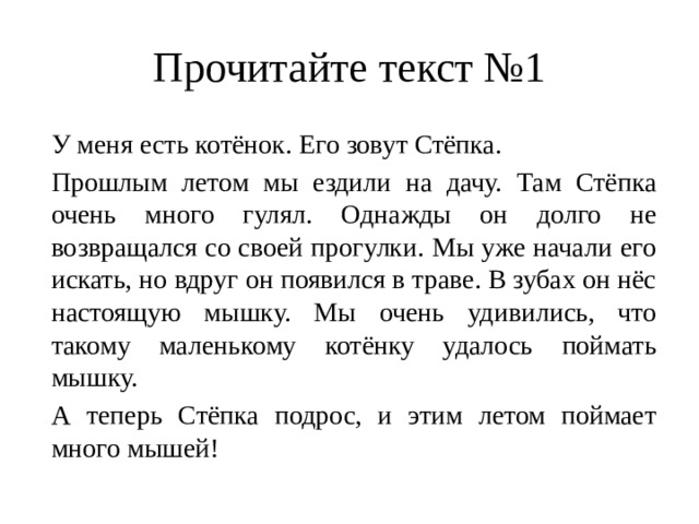 Прочитайте текст №1  У меня есть котёнок. Его зовут Стёпка. Прошлым летом мы ездили на дачу. Там Стёпка очень много гулял. Однажды он долго не возвращался со своей прогулки. Мы уже начали его искать, но вдруг он появился в траве. В зубах он нёс настоящую мышку. Мы очень удивились, что такому маленькому котёнку удалось поймать мышку.  А теперь Стёпка подрос, и этим летом поймает много мышей! 