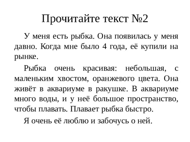 Прочитайте текст №2  У меня есть рыбка. Она появилась у меня давно. Когда мне было 4 года, её купили на рынке.  Рыбка очень красивая: небольшая, с маленьким хвостом, оранжевого цвета. Она живёт в аквариуме в ракушке. В аквариуме много воды, и у неё большое пространство, чтобы плавать. Плавает рыбка быстро.  Я очень её люблю и забочусь о ней. 