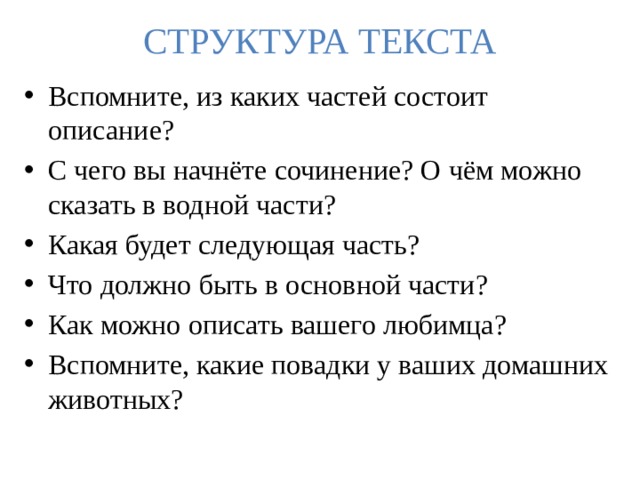 СТРУКТУРА ТЕКСТА Вспомните, из каких частей состоит описание? С чего вы начнёте сочинение? О чём можно сказать в водной части? Какая будет следующая часть? Что должно быть в основной части? Как можно описать вашего любимца? Вспомните, какие повадки у ваших домашних животных? 