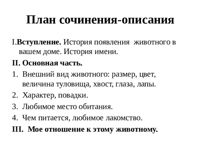План сочинения-описания I. Вступление. История появления животного в вашем доме. История имени. II. Основная часть. Внешний вид животного: размер, цвет, величина туловища, хвост, глаза, лапы. Характер, повадки. Любимое место обитания. Чем питается, любимое лакомство. III. Мое отношение к этому животному. 