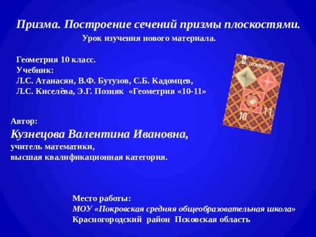 Призма. Построение сечений призмы плоскостями.   Урок изучения нового материала.   Геометрия 10 класс. Учебник:  Л.С. Атанасян, В.Ф. Бутузов, С.Б. Кадомцев,  Л.С. Киселёва, Э.Г. Позняк «Геометрия «10-11»     Автор:  Кузнецова Валентина Ивановна, учитель математики, высшая квалификационная категория.  Место работы: МОУ «Покровская средняя общеобразовательная школа»  Красногородский район Псковская область 