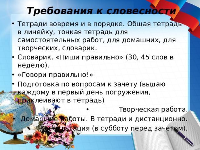 Требования к словесности Тетради вовремя и в порядке. Общая тетрадь в линейку, тонкая тетрадь для самостоятельных работ, для домашних, для творческих, словарик. Словарик. «Пиши правильно» (30, 45 слов в неделю). «Говори правильно!» Подготовка по вопросам к зачету (выдаю каждому в первый день погружения, приклеивают в тетрадь) Творческая работа. Домашние работы. В тетради и дистанционно. Консультация (в субботу перед зачетом). 