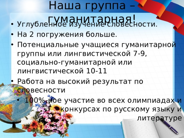 Наша группа – гуманитарная! Углубленное изучение словесности. На 2 погружения больше. Потенциальные учащиеся гуманитарной группы или лингвистической 7-9, социально-гуманитарной или лингвистической 10-11 Работа на высокий результат по словесности 100%-ное участие во всех олимпиадах и конкурсах по русскому языку и литературе 