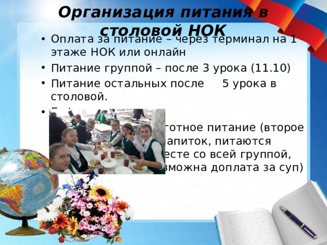 Организация питания в столовой НОК Оплата за питание – через терминал на 1 этаже НОК или онлайн Питание группой – после 3 урока (11.10) Питание остальных после 5 урока в столовой. Буфет Льготное питание (второе и напиток, питаются вместе со всей группой, возможна доплата за суп) 