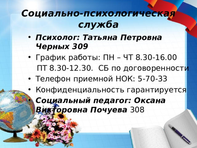 Социально-психологическая служба Психолог: Татьяна Петровна Черных 309 График работы: ПН – ЧТ 8.30-16.00  ПТ 8.30-12.30. СБ по договоренности Телефон приемной НОК: 5-70-33 Конфиденциальность гарантируется Социальный педагог: Оксана Викторовна Почуева 308 