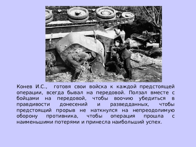 Конев И.С., готовя свои войска к каждой предстоящей операции, всегда бывал на передовой. Ползал вместе с бойцами на передовой, чтобы воочию убедиться в правдивости донесений и разведданных, чтобы предстоящий прорыв не наткнулся на непреодолимую оборону противника, чтобы операция прошла с наименьшими потерями и принесла наибольший успех. 