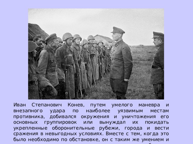 Иван Степанович Конев, путем умелого маневра и внезапного удара по наиболее уязвимым местам противника, добивался окружения и уничтожения его основных группировок или вынуждал их покидать укрепленные оборонительные рубежи, города и вести сражения в невыгодных условиях. Вместе с тем, когда это было необходимо по обстановке, он с таким же умением и тщательностью готовил и осуществлял прорыв обороны, штурм городов. 