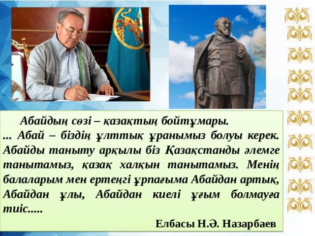  Абайдың сөзі – қазақтың бойтұмары. ... Абай – біздің ұлттық ұранымыз болуы керек. Абайды таныту арқылы біз Қазақстанды әлемге танытамыз, қазақ халқын танытамыз. Менің балаларым мен ертеңгі ұрпағыма Абайдан артық, Абайдан ұлы, Абайдан киелі ұғым болмауға тиіс.....  Елбасы Н.Ә. Назарбаев  