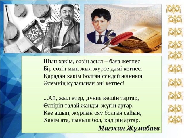  Шын хакім, сөзің асыл – баға жетпес  Бір сөзің мың жыл жүрсе дәмі кетпес.  Қарадан хакім болған сендей жанның  Әлемнің құлағынан әні кетпес!  ...Ай, жыл өтер, дүние көшін тартар,   Өлтіріп талай жанды, жүгін артар.  Көз ашып, жұртын ояу болған сайын,  Хакім ата, тыныш бол, қадірің артар. Мағжан Жұмабаев 