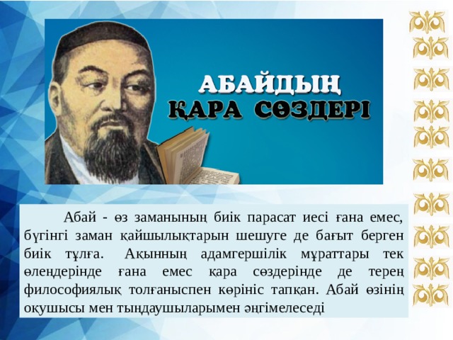  Абай - өз заманының биік парасат иесі ғана емес, бүгінгі заман қайшылықтарын шешуге де бағыт берген биік тұлға.  Ақынның адамгершілік мұраттары тек өлеңдерінде ғана емес қара сөздерінде де терең философиялық толғаныспен көрініс тапқан. Абай өзінің оқушысы мен тыңдаушыларымен әңгімелеседі 