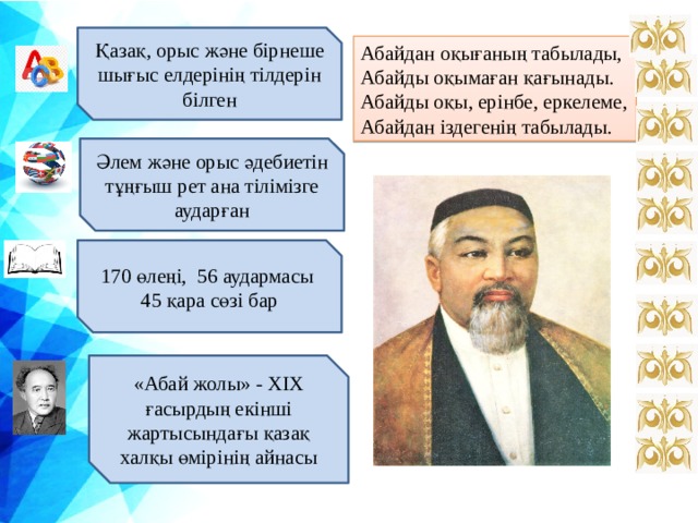 Қазақ, орыс және бірнеше шығыс елдерінің тілдерін білген Абайдан оқығаның табылады, Абайды оқымаған қағынады. Абайды оқы, ерінбе, еркелеме, Абайдан іздегенің табылады. Әлем және орыс әдебиетін тұңғыш рет ана тілімізге аударған ы 170 өлеңі, 56 аудармасы 45 қара сөзі бар «Абай жолы» - XIX ғасырдың екінші жартысындағы қазақ халқы өмірінің айнасы  