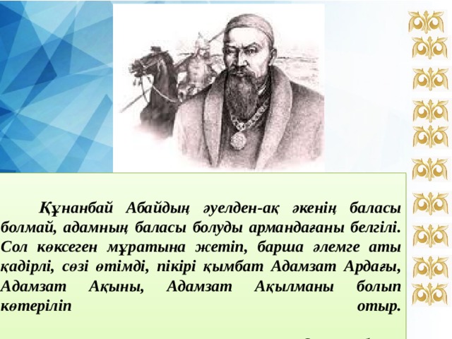   Құнанбай Абайдың әуелден-ақ әкенің баласы болмай, адамның баласы болуды армандағаны белгілі. Сол көксеген мұратына жетіп, барша әлемге аты қадірлі, сөзі өтімді, пікірі қымбат Адамзат Ардағы, Адамзат Ақыны, Адамзат Ақылманы болып көтеріліп отыр.    Н.Ә.Назарбаев. 