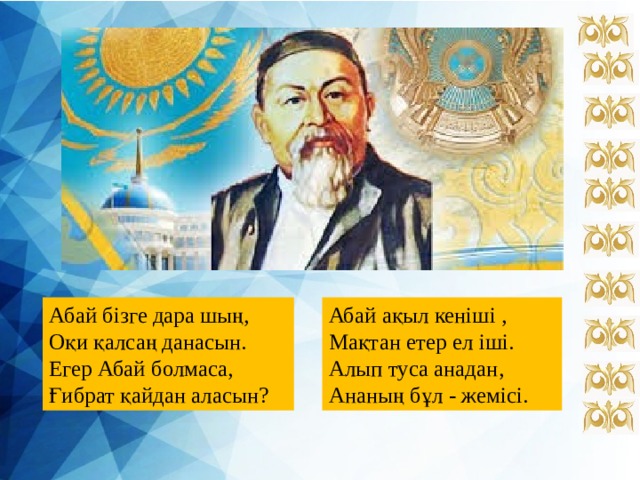 Абай бізге дара шың, Абай ақыл кеніші , Оқи қалсаң данасын. Мақтан етер ел іші. Егер Абай болмаса, Алып туса анадан, Ғибрат қайдан аласын? Ананың бұл - жемісі. 