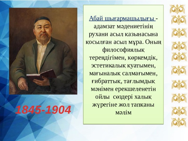Абай шығармашылығы - адамзат мәдениетінің рухани асыл қазынасына қосылған асыл мұра. Оның философиялық тереңдігімен, көркемдік, эстетикалық қуатымен, мағыналық салмағымен, ғибраттық, тағлымдық мәнімен ерекшеленетін ойлы сөздері халық жүрегіне жол тапқаны мәлім 1845-1904 