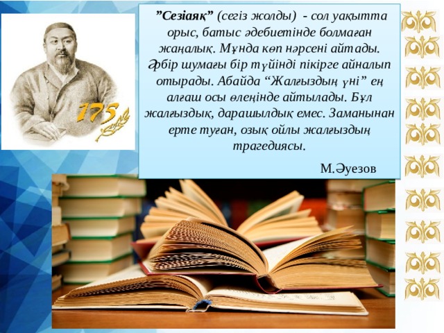   ” Сезіаяқ” (сегіз жолды) - сол уақытта орыс, батыс әдебиетінде болмаған жаңалық. Мұнда көп нәрсені айтады. Әрбір шумағы бір түйінді пікірге айналып отырады. Абайда “Жалғыздың үні” ең алғаш осы өлеңінде айтылады. Бұл жалғыздық, дарашылдық емес. Заманынан ерте туған, озық ойлы жалғыздың трагедиясы. М.Әуезов  
